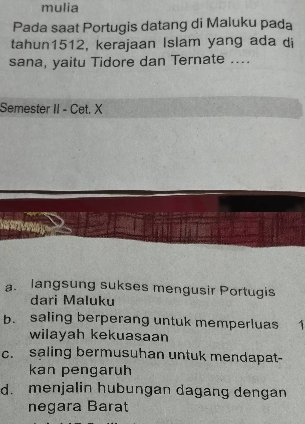 mulia
Pada saat Portugis datang di Maluku pada
tahun1512, kerajaan Islam yang ada di
sana, yaitu Tidore dan Ternate ....
Semester II - Cet. X
a. langsung sukses mengusir Portugis
dari Maluku
b. saling berperang untuk memperluas ₹1
wilayah kekuasaan
c. saling bermusuhan untuk mendapat-
kan pengaruh
d. menjalin hubungan dagang dengan
negara Barat