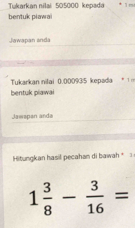 Tukarkan nilai 505000 kepada * 1 m
bentuk piawai 
Jawapan anda 
Tukarkan nilai 0.000935 kepada * 1 m
bentuk piawai 
Jawapan anda 
Hitungkan hasil pecahan di bawah * 3
1 3/8 - 3/16 =