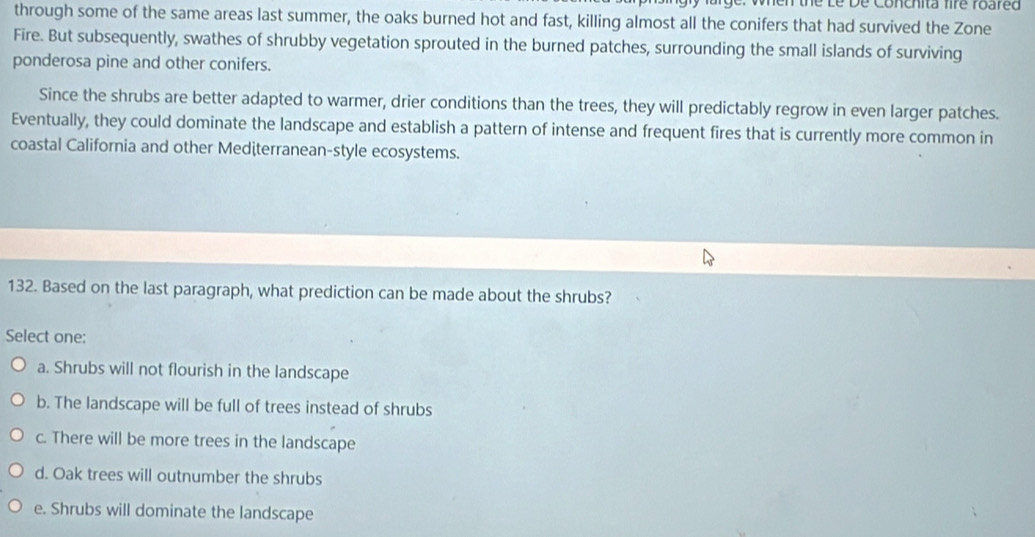 ge. when the Le De Conchita fire roared
through some of the same areas last summer, the oaks burned hot and fast, killing almost all the conifers that had survived the Zone
Fire. But subsequently, swathes of shrubby vegetation sprouted in the burned patches, surrounding the small islands of surviving
ponderosa pine and other conifers.
Since the shrubs are better adapted to warmer, drier conditions than the trees, they will predictably regrow in even larger patches.
Eventually, they could dominate the landscape and establish a pattern of intense and frequent fires that is currently more common in
coastal California and other Medèterranean-style ecosystems.
132. Based on the last paragraph, what prediction can be made about the shrubs?
Select one:
a. Shrubs will not flourish in the landscape
b. The landscape will be full of trees instead of shrubs
c. There will be more trees in the landscape
d. Oak trees will outnumber the shrubs
e. Shrubs will dominate the landscape