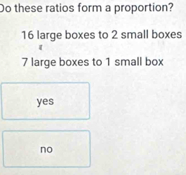 Do these ratios form a proportion?
16 large boxes to 2 small boxes
7 large boxes to 1 small box
yes
no