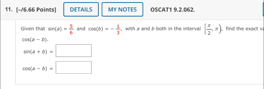 DETAILS MY NOTES OSCAT1 9.2.062. 
Given that sin (a)= 5/6  and cos (b)=- 1/3  , with a and b both in the interval [ π /2 ,π ) , find the exact va
cos (a-b).
sin (a+b)=□
cos (a-b)=□