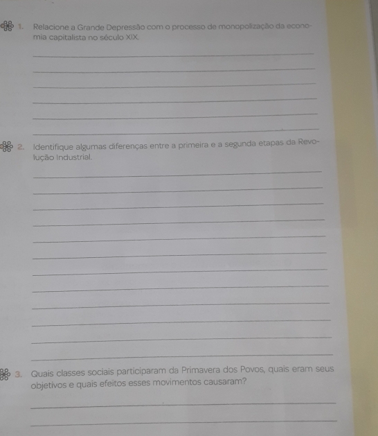 Relacione a Grande Depressão com o processo de monopolização da econo- 
mia capitalista no século XIX. 
_ 
_ 
_ 
_ 
_ 
_ 
2. Identifique algumas diferenças entre a primeira e a segunda etapas da Revo- 
Inção Industrial. 
_ 
_ 
_ 
_ 
_ 
_ 
_ 
_ 
_ 
_ 
_ 
_ 
3. Quais classes sociais participaram da Primavera dos Povos, quais eram seus 
objetivos e quais efeitos esses movimentos causaram? 
_ 
_