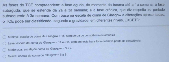 As fases do TCE compreendem: a fase aguda, do momento do trauma até a 1a semana; a fase
subaguda, que se estende da 2a a 3a semana; e a fase crônica, que diz respeito ao período
subsequente à 3a semana. Com base na escala de coma de Glasgow e alterações apresentadas,
o TCE pode ser classificado, segundo a gravidade, em diferentes níveis, EXCETO:
Mínima: escala de coma de Glasgow =15 , sem perda de consciência ou amnésia
Leve: escala de coma de Glasgow =14 ou 15, com amnésia transitória ou breve perda de consciência
Moderada: escala de coma de Glasgow =3 a 4
Grave: escala de coma de Glasgow =5 a 8