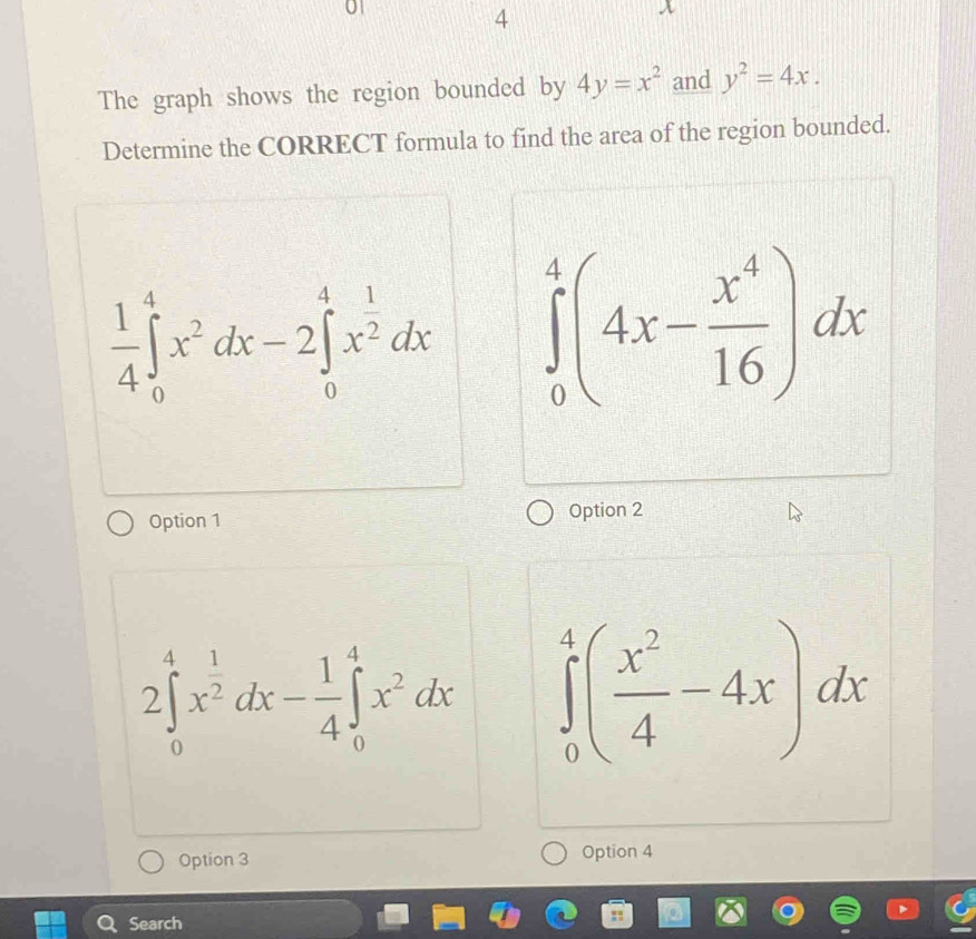 4
x
The graph shows the region bounded by 4y=x^2 and y^2=4x. 
Determine the CORRECT formula to find the area of the region bounded.
 1/4 ∈tlimits _0^(4x^2)dx-2∈tlimits _0^(4x^frac 1)2dx ∈tlimits _0^(4(4x-frac x^4)16)dx
Option 1 Option 2
2∈tlimits _0^(4x^frac 1)2dx- 1/4 ∈tlimits _0^(4x^2)dx ∈tlimits _0^(4(frac x^2)4-4x)dx
Option 3 Option 4
Search