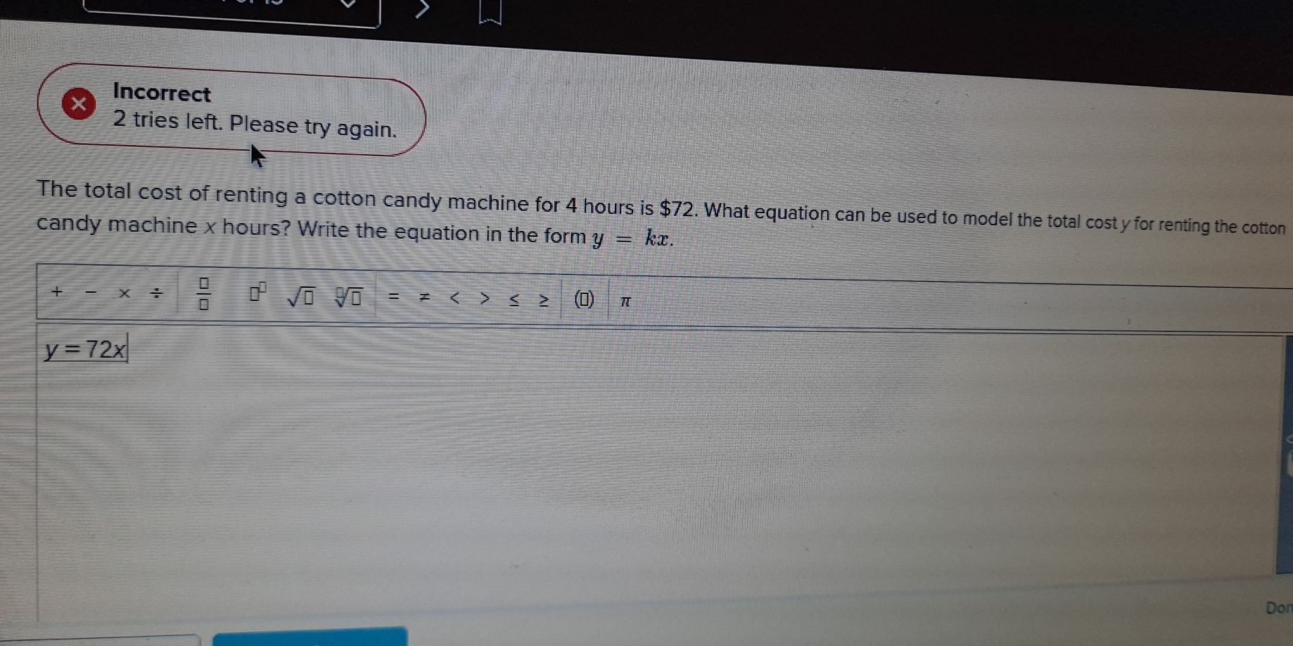 Incorrect
2 tries left. Please try again.
The total cost of renting a cotton candy machine for 4 hours is $72. What equation can be used to model the total cost y for renting the cotton
candy machine x hours? Write the equation in the form y=kx. 
+ _ = x/  □ /□   □^(□) sqrt(□ )sqrt[□](□ ) =!= ≥ >≤ z≥ (▲)∈π
y=72x
Don