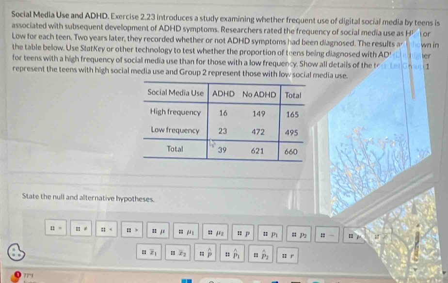 Social Media Use and ADHD. Exercise 2.23 introduces a study examining whether frequent use of digital social media by teens is 
associated with subsequent development of ADHD symptoms. Researchers rated the frequency of social media use as H or 
Low for each teen. Two years later, they recorded whether or not ADHD symptoms had been diagnosed. The results ar wn in 
the table below. Use StatKey or other technology to test whether the proportion of teens being diagnosed with AD' er 
for teens with a high frequency of social media use than for those with a low frequency. Show all details of the tet Let Gmon 1 
represent the teens with high social media use and Group 2 represent those with low social media use. 
State the null and alternative hypotheses. 
:: ::!= :: :: 22 /1 : :: mu _2 : p :: p_1 : P2 :: :: 17
:: overline x_1 u x_2 :: widehat p :: hat p_1 :: hat p_2 22 / 
77°1