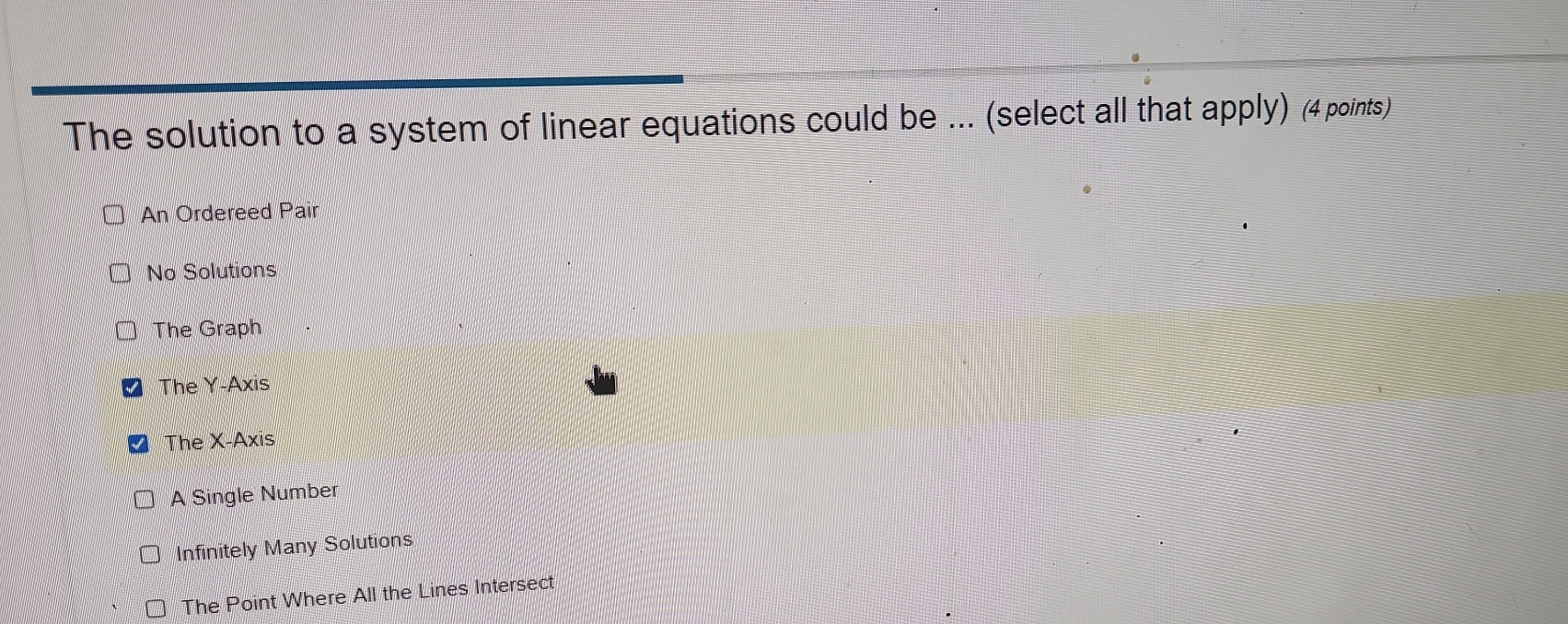 The solution to a system of linear equations could be ... (select all that apply) (4 points)
An Ordereed Pair
No Solutions
The Graph
The Y-Axis
The X-Axis
A Single Number
Infinitely Many Solutions
The Point Where All the Lines Intersect