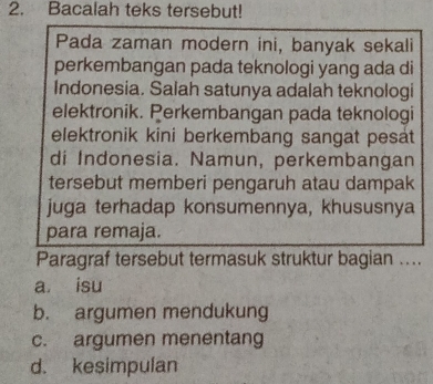 Bacalah teks tersebut!
Pada zaman modern ini, banyak sekali
perkembangan pada teknologi yang ada di
Indonesia. Salah satunya adalah teknologi
elektronik. Perkembangan pada teknologi
elektronik kini berkembang sangat pesat 
di Indonesia. Namun, perkembangan
tersebut memberi pengaruh atau dampak
juga terhadap konsumennya, khususnya
para remaja.
Paragraf tersebut termasuk struktur bagian ....
a isu
b. argumen mendukung
c. argumen menentang
d. kesimpulan