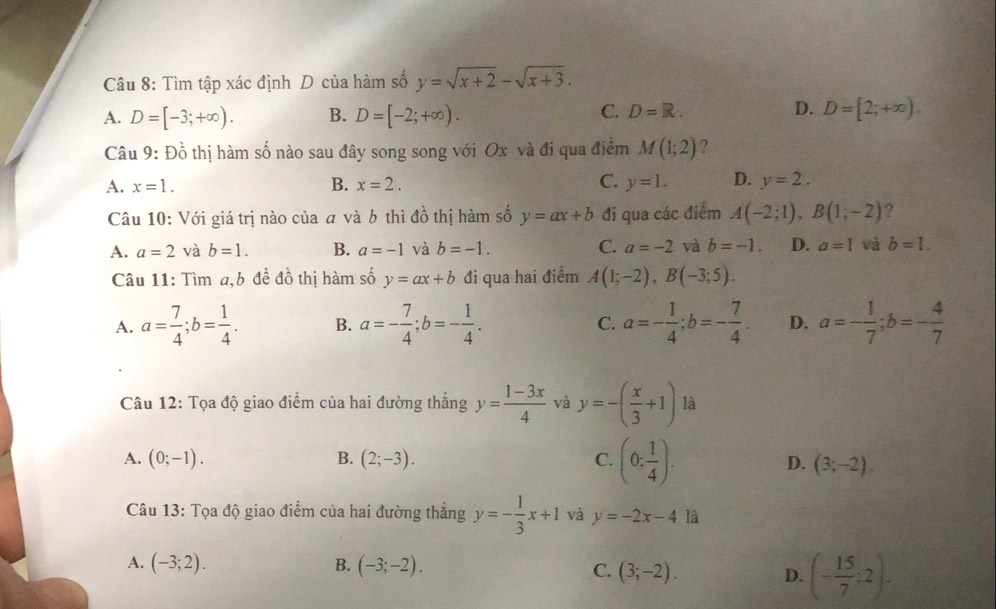 Tìm tập xác định D của hàm số y=sqrt(x+2)-sqrt(x+3).
A. D=[-3;+∈fty ). B. D=[-2;+∈fty ).
C. D=R. D. D=[2;+∈fty ).
Câu 9: Đồ thị hàm số nào sau đây song song với Ox và đi qua điểm M(1;2) ?
A. x=1. B. x=2. C. y=1. D. y=2.
Câu 10: Với giá trị nào của a và b thì đồ thị hàm số y=ax+b đi qua các điểm A(-2;1),B(1;-2) ?
A. a=2 và b=1. B. a=-1 và b=-1. C. a=-2 và b=-1. D. a=1 và b=1.
Câu 11: Tìm a,b đề đồ thị hàm số y=ax+b đi qua hai điểm A(1;-2),B(-3;5).
A. a= 7/4 ;b= 1/4 . B. a=- 7/4 ;b=- 1/4 . C. a=- 1/4 ;b=- 7/4 . D. a=- 1/7 ;b=- 4/7 
Câu 12: Tọa độ giao điểm của hai đường thắng y= (1-3x)/4  và y=-( x/3 +1) là
A. (0;-1). B. (2;-3). C. (0: 1/4 ). D. (3;-2).
Câu 13: Tọa độ giao điểm của hai đường thẳng y=- 1/3 x+1 và y=-2x-4 là
A. (-3;2). B. (-3;-2).
C. (3;-2). D. (- 15/7 ;2).