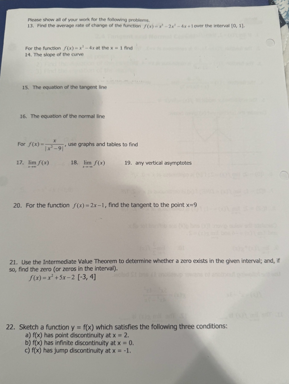 Please show all of your work for the following problems. 
13. Find the average rate of change of the function f(x)=x^3-2x^2-4x+1 over the interval [0,1]. 
For the function f(x)=x^2-4x at the x=1 find 
14. The slope of the curve 
15. The equation of the tangent line 
16. The equation of the normal line 
For f(x)= x/|x^2-9|  , use graphs and tables to find 
17. limlimits _xto ∈fty f(x) 18. limlimits _xto -∈fty f(x) 19. any vertical asymptotes 
20. For the function f(x)=2x-1 , find the tangent to the point x=9
21. Use the Intermediate Value Theorem to determine whether a zero exists in the given interval; and, if 
so, find the zero (or zeros in the interval).
f(x)=x^2+5x-2[-3,4]
22. Sketch a function y=f(x) which satisfies the following three conditions: 
a) f(x) has point discontinuity at x=2. 
b) f(x) has infinite discontinuity at x=0. 
c) f(x) has jump discontinuity at x=-1.