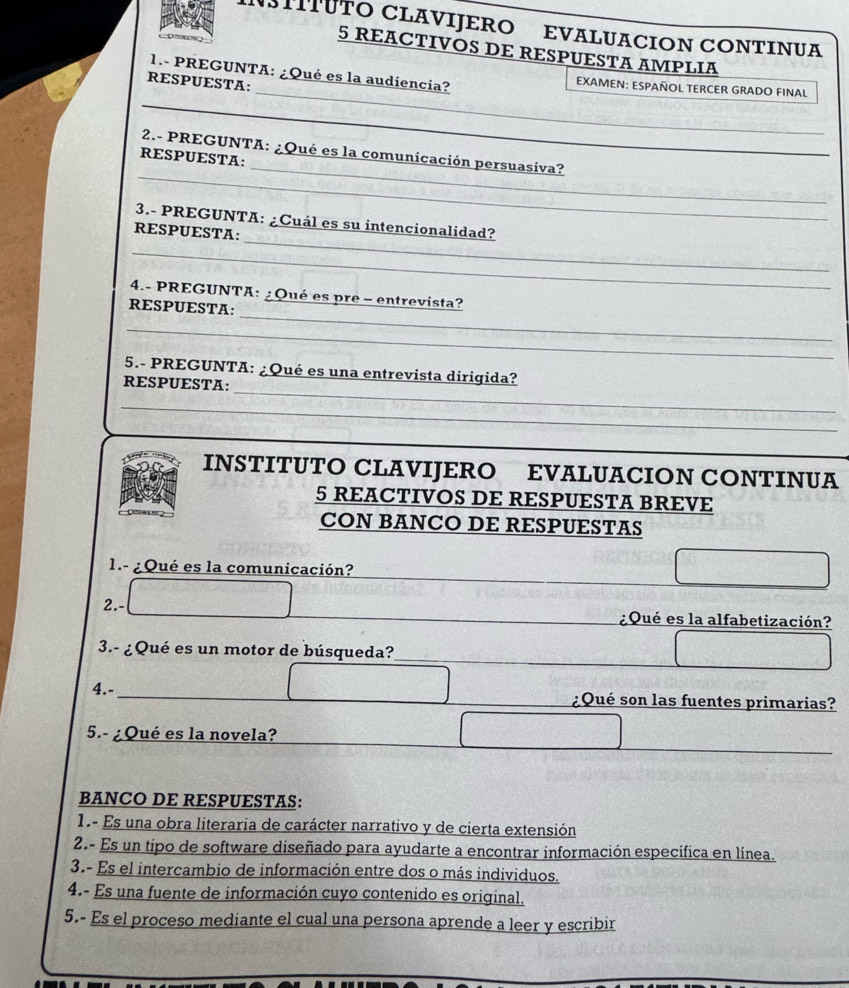 NSTITUTO CLAVIJERO EVALUACION CONTINUA 
5 REACTIVOS DE RESPUESTA AMPLIA 
_ 
_ 
1.- PREGUNTA: ¿Qué es la audiencia? EXAMEN: ESPAÑOL TERCER GRADO FINAL 
RESPUESTA: 
_ 
_ 
2.- PREGUNTA: ¿Qué es la comunicación persuasiva? 
RESPUESTA: 
_ 
3.- PREGUNTA: ¿Cuál es su intencionalidad? 
RESPUESTA: 
_ 
_ 
4.- PREGUNTA: ¿Qué es pre - entrevista? 
RESPUESTA: 
_ 
_ 
5.- PREGUNTA: ¿Qué es una entrevista dirigida? 
RESPUESTA: 
_ 
INSTITUTO CLAVIJERO EVALUACION CONTINUA 
5 REACTIVOS DE RESPUESTA BREVE 
CON BANCO DE RESPUESTAS 
1.- ¿Qué es la comunicación? 
2.- ¿Qué es la alfabetización? 
3.- ¿Qué es un motor de búsqueda? 
4.- ¿Qué son las fuentes primarias? 
5.- ¿Qué es la novela? 
BANCO DE RESPUESTAS: 
1.- Es una obra literaria de carácter narrativo y de cierta extensión 
2.- Es un tipo de software diseñado para ayudarte a encontrar información específica en línea. 
3.- Es el intercambio de información entre dos o más individuos. 
4.- Es una fuente de información cuyo contenido es original. 
5.- Es el proceso mediante el cual una persona aprende a leer y escribir