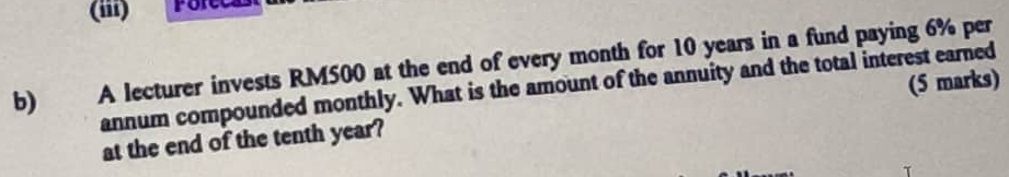 (iii) 
b) A lecturer invests RM500 at the end of every month for 10 years in a fund paying 6% per 
annum compounded monthly. What is the amount of the annuity and the total interest earned 
at the end of the tenth year? (5 marks)