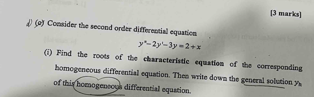 () Consider the second order differential equation
y''-2y'-3y=2+x
(i) Find the roots of the characteristic equation of the corresponding 
homogeneous differential equation. Then write down the general solution y_h
of this homogeneous differential equation.