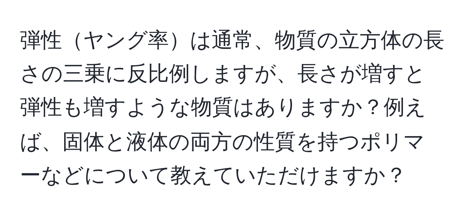 弾性ヤング率は通常、物質の立方体の長さの三乗に反比例しますが、長さが増すと弾性も増すような物質はありますか？例えば、固体と液体の両方の性質を持つポリマーなどについて教えていただけますか？