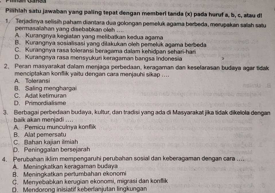 Pilnan Ganda
Pilihlah satu jawaban yang paling tepat dengan memberi tanda (x) pada huruf a, b, c, atau d!
1. Terjadinya selisih paham diantara dua golongan pemeluk agama berbeda, merupakan salah satu
permasalahan yang disebabkan oleh ....
A. Kurangnya kegiatan yang melibatkan kedua agama
B. Kurangnya sosialisasi yang dilakukan oleh pemeluk agama berbeda
C. Kurangnya rasa toleransi beragama dalam kehidpan sehari-hari
D. Kurangnya rasa mensyukuri keragaman bangsa Indonesia
2、 Peran masyarakat dalam menjaga perbedaan, keragaman dan keselarasan budaya agar tidak
menciptakan konflik yaitu dengan cara menjauhi sikap ....
A. Toleransi
B. Saling menghargai
C. Adat ketimuran
D. Primordialisme
3. Berbagai perbedaan budaya, kultur, dan tradisi yang ada di Masyarakat jika tidak dikelola dengan
baik akan menjadi ....
A. Pemicu munculnya konflik
B. Alat pemersatu
C. Bahan kajian ilmiah
D. Peninggalan bersejarah
4. Perubahan iklim mempengaruhi perubahan sosial dan keberagaman dengan cara ....
A. Meningkatkan keragaman budaya
B. Meningkatkan pertumbahan ekonomi
C. Menyebabkan kerugian ekonomi, migrasi dan konflik
D. Mendorong inisiatif keberlanjutan lingkungan