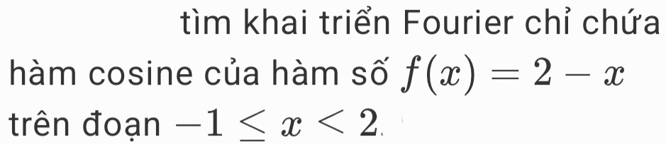 tìm khai triển Fourier chỉ chứa 
hàm cosine của hàm số f(x)=2-x
trên đoạn -1≤ x<2</tex>.