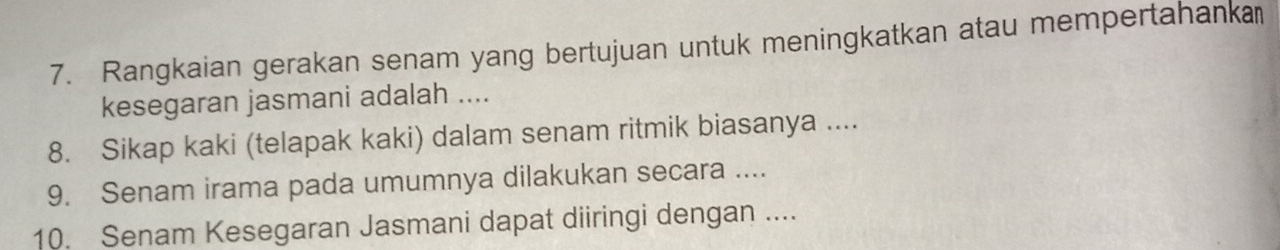 Rangkaian gerakan senam yang bertujuan untuk meningkatkan atau mempertahanka 
kesegaran jasmani adalah .... 
8. Sikap kaki (telapak kaki) dalam senam ritmik biasanya .... 
9. Senam irama pada umumnya dilakukan secara .... 
10. Senam Kesegaran Jasmani dapat diiringi dengan ....