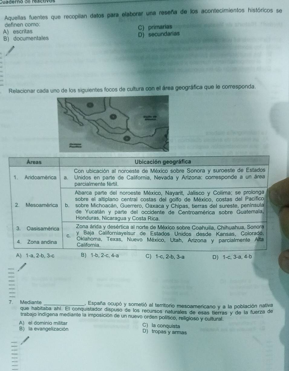 Cuaderno de reactivos
Aquellas fuentes que recopilan datos para elaborar una reseña de los acontecimientos históricos se
definen como:
A) escritas C) primarias
B) documentales D) secundarias
Relacionar cada uno de los siguientes focos de cultura con el área geográfica que le corresponda.
Áreas  Ubicación geográfica
Con ubicación al noroeste de México sobre Sonora y suroeste de Estados
1. Aridoamérica a. Unidos en parte de California, Nevada y Arizona: corresponde a un área
parcialmente fértil.
Abarca parte del noroeste México, Nayarit, Jalisco y Colima; se prolonga
sobre el altiplano central costas del golfo de México, costas del Pacífico
2. Mesoamérica b. sobre Michoacán, Guerrero, Oaxaca y Chipas, tierras del sureste, península
de Yucatán y parte del occidente de Centroamérica sobre Guatemala,
Honduras, Nicaragua y Costa Rica.
3. Oasisamérica Zona árida y desértica al norte de México sobre Coahuila, Chihuahua, Sonora
९ y Baja Californiayelsur de Estados Unidos desde Kansas, Colorado,
Oklahoma, Texas, Nuevo México, Utah, Arizona y parcialmente Alta
4. Zona andina California.
A) 1-a, 2-b, 3-c B) 1-b, 2-c, 4-a C) 1-c, 2-b, 3-a D) 1-c, 3-a, 4-b
7. Mediante _E. España ocupó y sometió al territorio mesoamericano y a la población nativa
que habitaba ahí. El conquistador dispuso de los recursos naturales de esas tierras y de la fuerza de
trabajo indígena mediante la imposición de un nuevo orden político, religioso y cultural.
A) el dominio militar C) la conquista
B) la evangelización D) tropas y armas