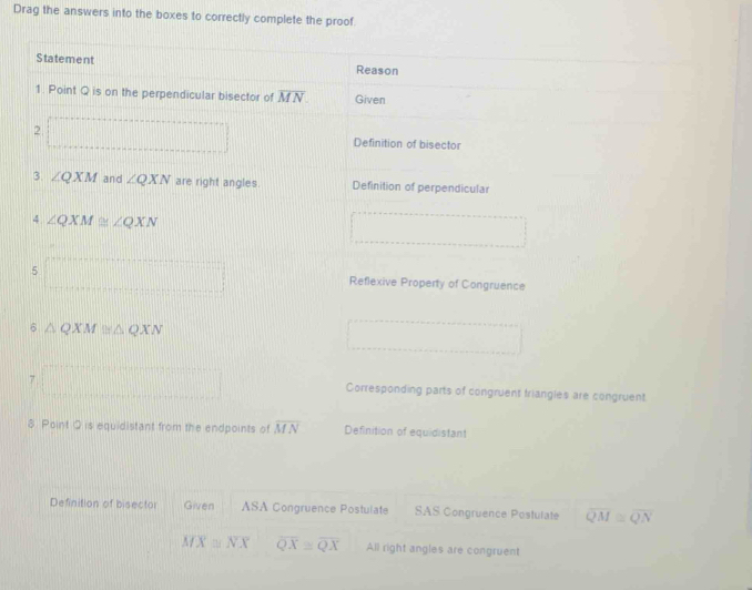 Drag the answers into the boxes to correctly complete the proof.
Statement Reason
1. Point Q is on the perpendicular bisector of overline MN Given
2 Definition of bisector
3. ∠ QXM and ∠ QXN are right angles. Definition of perpendicular
4 ∠ QXM≌ ∠ QXN
5 Reflexive Property of Congruence
6 △ QXM≌ △ QXN
Corresponding parts of congruent triangles are congruent
8 Point Q is equidistant from the endpoints of overline MN Definition of equidistant
Definition of bisector Given ASA Congruence Postulate SAS Congruence Postulate overline QM≌ overline QN
overline MX≌ overline NX overline QX≌ overline QX All right angles are congruent