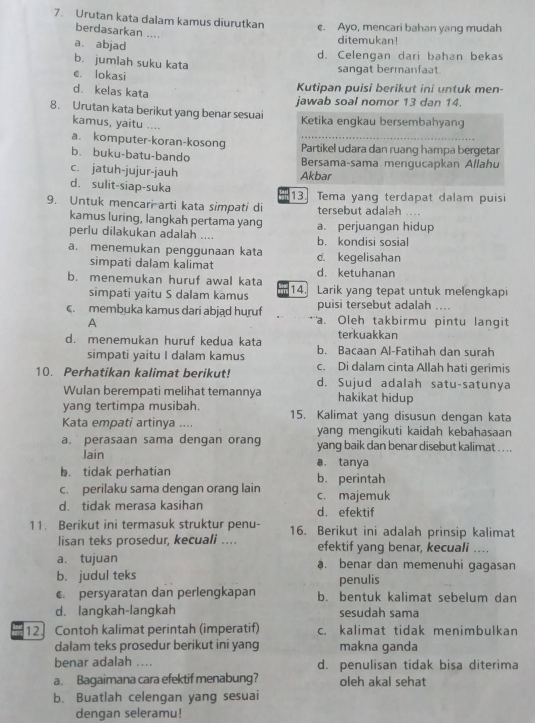 Urutan kata dalam kamus diurutkan c. Ayo, mencari bahan yang mudah
berdasarkan ....
a. abjad
ditemukan!
d. Celengan dari bahan bekas
b. jumlah suku kata
c. lokasi
sangat bermanfaat.
d. kelas kata
Kutipan puisi berikut ini untuk men-
jawab soal nomor 13 dan 14.
8. Urutan kata berikut yang benar sesuai Ketika engkau bersembahyang
kamus, yaitu ....
a. komputer-koran-kosong Partikel udara dan ruang hampa bergetar
b. buku-batu-bando
Bersama-sama mengucapkan Allahu
c. jatuh-jujur-jauh Akbar
d. sulit-siap-suka
13. Tema yang terdapat dalam puisi
9. Untuk mencari arti kata simpati di ....
tersebut adalah
kamus luring, langkah pertama yang
a. perjuangan hidup
perlu dilakukan adalah ....
b. kondisi sosial
a. menemukan penggunaan kata
d. kegelisahan
simpati dalam kalimat
d. ketuhanan
b. menemukan huruf awal kata 14. Larik yang tepat untuk melengkapi
simpati yaitu S dalam kamus
c. membuka kamus dari abjąd huruf
puisi tersebut adalah ....
A a. Oleh takbirmu pintu langit
d. menemukan huruf kedua kata
terkuakkan
simpati yaitu I dalam kamus
b. Bacaan Al-Fatihah dan surah
10. Perhatikan kalimat berikut!
c. Di dalam cinta Allah hati gerimis
d. Sujud adalah satu-satunya
Wulan berempati melihat temannya hakikat hidup
yang tertimpa musibah.
15. Kalimat yang disusun dengan kata
Kata empati artinya ...
yang mengikuti kaidah kebahasaan
a. perasaan sama dengan orang yang baik dan benar disebut kalimat . . ..
lain a. tanya
b. tidak perhatian
b. perintah
c. perilaku sama dengan orang lain
c. majemuk
d. tidak merasa kasihan d. efektif
11. Berikut ini termasuk struktur penu- 16. Berikut ini adalah prinsip kalimat
lisan teks prosedur, kecuali .... efektif yang benar, kecuali ..
a. tujuan a. benar dan memenuhi gagasan
b. judul teks
penulis
€. persyaratan dan perlengkapan b. bentuk kalimat sebelum dan
d. langkah-langkah sesudah sama
12. Contoh kalimat perintah (imperatif) c. kalimat tidak menimbulkan
dalam teks prosedur berikut ini yang makna ganda
benar adalah .... d. penulisan tidak bisa diterima
a. Bagaimana cara efektif menabung? oleh akal sehat
b. Buatlah celengan yang sesuai
dengan seleramu!