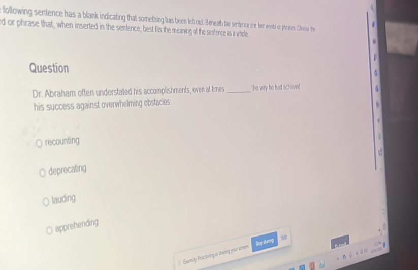 following sentence has a blank indicating that something has been left out. Beneath the sentence are four words or phrases. Choose the
rd or phrase that, when inserted in the sentence, best fits the meaning of the sentence as a whole

Question
0
Dr. Abraham often understated his accomplishments, even at times_ the way he had achieved
5
his success against overwhelming obstacles.
5
recounting
0

deprecating
lauding
apprehending

Examity Proctonng is sharing your screen Stop sharing Hisde
.