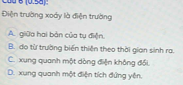 (0.5a):
Điện trường xoáy là điện trường
A. giữa hai bản của tụ điện.
B. do từ trường biến thiên theo thời gian sinh ra.
C. xung quanh một dòng điện không đối.
D. xung quanh một điện tích đứng yên.