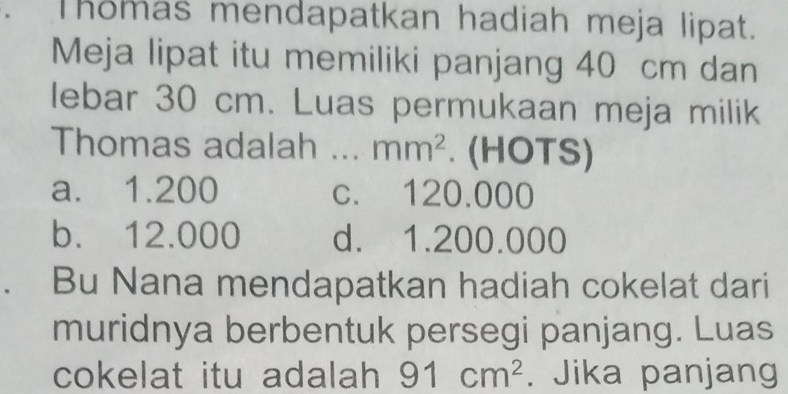 Thomas mendapatkan hadiah meja lipat.
Meja lipat itu memiliki panjang 40 cm dan
lebar 30 cm. Luas permukaan meja milik
Thomas adalah _ mm^2. (HOTS)
a. 1.200 c. 120.000
b. 12.000 d. 1.200.000. Bu Nana mendapatkan hadiah cokelat dari
muridnya berbentuk persegi panjang. Luas
cokelat itu adalah 91cm^2. Jika panjang