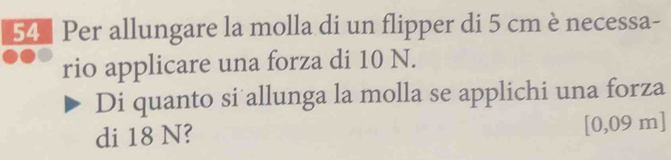 Per allungare la molla di un flipper di 5 cm è necessa- 
rio applicare una forza di 10 N. 
Di quanto si allunga la molla se applichi una forza 
di 18 N? [0,09 m ]