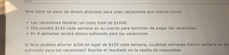 GUEST 
Nina tiene un poco de dinero ahorrado para unas vacaciones que planea tomar. 
Las vacaciones tendrán un costo total de $1600. 
Ella pondrá $150 cada semana en su cuenta para terminar de pagar las vacaciones. 
En 8 semanas tendrá dinero suficiente para las vacaciones. 
Si Nina pudiera ahorrar $200 en lugar de $150 cada semana, ¿cuántas semanas menos tardaría en ah 
suficiente para las vacaciones? Escribe el resultado en la casilla de respuestas.