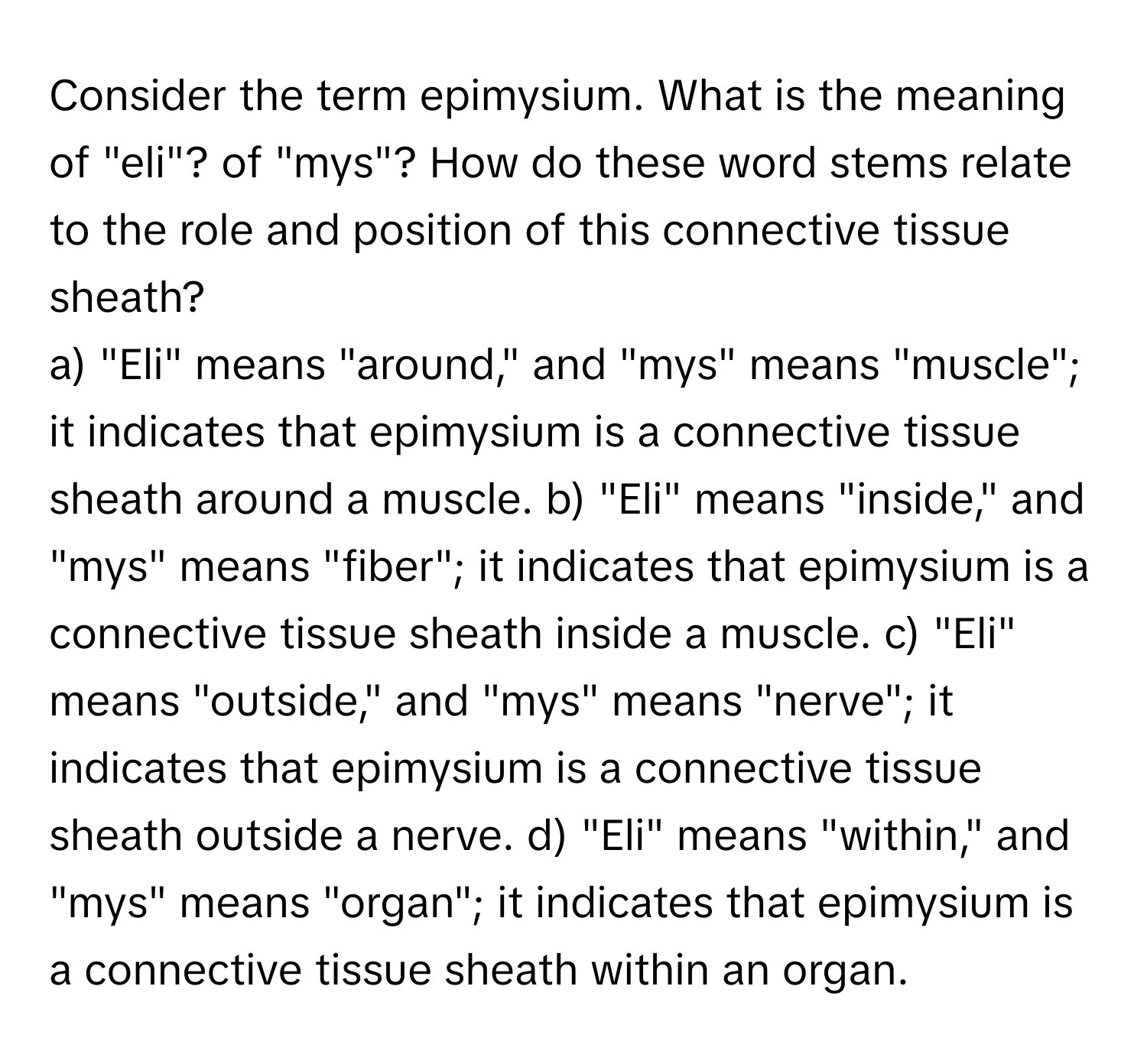 Consider the term epimysium. What is the meaning of "eli"? of "mys"? How do these word stems relate to the role and position of this connective tissue sheath?

a) "Eli" means "around," and "mys" means "muscle"; it indicates that epimysium is a connective tissue sheath around a muscle. b) "Eli" means "inside," and "mys" means "fiber"; it indicates that epimysium is a connective tissue sheath inside a muscle. c) "Eli" means "outside," and "mys" means "nerve"; it indicates that epimysium is a connective tissue sheath outside a nerve. d) "Eli" means "within," and "mys" means "organ"; it indicates that epimysium is a connective tissue sheath within an organ.