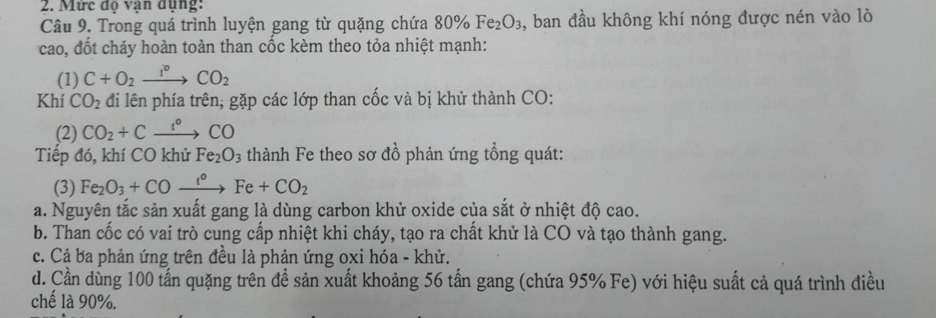 Mức đọ vận dụng:
Câu 9. Trong quá trình luyện gang từ quặng chứa 80° Fe_2O_3 , ban đầu không khí nóng được nén vào lò
cao, đốt cháy hoàn toàn than cốc kèm theo tỏa nhiệt mạnh:
(1) C+O_2xrightarrow f°CO_2
Khí CO_2 đi lên phía trên, gặp các lớp than cốc và bị khử thành CO:
(2) CO_2+Cxrightarrow I°CO
Tiếp đó, khí CO khử Fe_2O_3 thành Fe theo sơ đồ phản ứng tổng quát:
(3) Fe_2O_3+COxrightarrow t°Fe+CO_2
a. Nguyên tắc sản xuất gang là dùng carbon khử oxide của sắt ở nhiệt độ cao.
b. Than cốc có vai trò cung cấp nhiệt khi cháy, tạo ra chất khử là CO và tạo thành gang.
c. Cả ba phản ứng trên đều là phản ứng oxi hóa - khử.
d. Cần dùng 100 tấn quặng trên để sản xuất khoảng 56 tấn gang (chứa 95% Fe) với hiệu suất cả quá trình điều
chế là 90%.