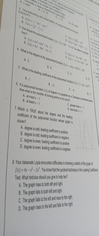 A. I only B. 1, '1, '''_
RUE about polynomiat functions
Variable x has a fractional expone C. 1, '''
à × are nonnegative integen 1.5'
EXCEPT
A
B. f(x)= 1/4 x^2- 2/3 +1 f(x)=1-9x^2-6x^(-2) D. IV onh     the yot
. The following are examples of polynomial function 11. Gver multiplic A. the g
form?
A.
C
A 1  
3. How should the polynomial functio f(x)=3x+8x^2-2+4x^3 D f(x)=(2x-1)(x^2-1) f(x)=3sqrt(2)x-4x^3 be written in stande C. the
B. f(x)=4x^5-8x^3-3x+2 f(x)=4x^5+8x^3+3x-2
B. the g
C f(x)=2-3x+8x^2-4x^3 D. the
A. 3
D f(x)=-2+3x+8x^2-4x^2 12. Whio
4. What is the degree of the polynomial function f(x)=-x(x+3)^3(x^2-4) 13 Usin
A
B. 4
B
5. What is the leading coefficient of the polynomial functi f(x)=1-3x-4x^5?
C. 5 toulr
A. 1 D. 6
B. -3 D. 5
C. -4
6. If a polynomial function f(x) of degreen is graphed on a Cartesian coordinate plane
then what is the number of turning points on its curve
A. at most n -1 C. greater than = - 1
B. at least n - 1 D. less than π - 1
7. Which is TRUE about the degree and the leading
coefficient of the polynomial function whose graph is
shown?
A. degree is odd; leading coefficient is positive
B. degree is odd; leading coefficient is negative
C. degree is even; leading coefficient is positive
D. degree is even; leading coefficient is negative
8. Your classmate Layla encounters difficulties in showing a sketch of the graph of
f(x)=4x-x^3-2x^5. You know that the quickest technique is the Leading Coefficient
Test. What hint/clue should you give to help her?
A. The graph rises to both left and right.
B. The graph falls to both left and right.
C. The graph falls to the left and rises to the right.
D. The graph rise to the left an falls to the right.