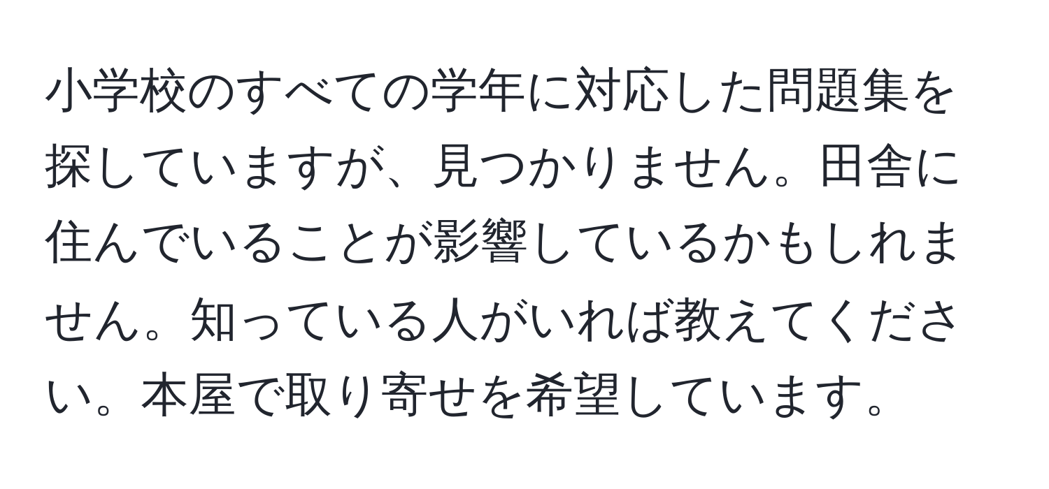 小学校のすべての学年に対応した問題集を探していますが、見つかりません。田舎に住んでいることが影響しているかもしれません。知っている人がいれば教えてください。本屋で取り寄せを希望しています。