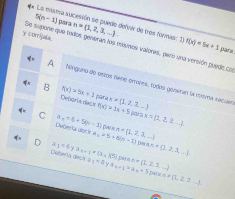 5(n-1) para n= 1,2,3,.... 
* La misma sucesión se puede definir de tres formas: 1) f(x)=5x+1 para
y corríjala.
Se supone que todos generan los mismos valores, pero una versión puede co
x A Ninguno de estos tiene errores, todos generan la misma secuen
x B f(x)=5x+1 para x= 1,2,3,...
Debería decir f(x)=1x+5 para x= 1,2,3,.... 
x C a_n=6+5(n-1)
Debería decir a_n=5+6(n-1) n= 1,2,3,...
para
x D a_1=6 y a_n+1=(a_n)(5)
para n= 1,2,3,....
Debería decir a_1=6 y a_n+1=a_n+5 n= 1,2,3,...
para
para n= 1,2,3,....