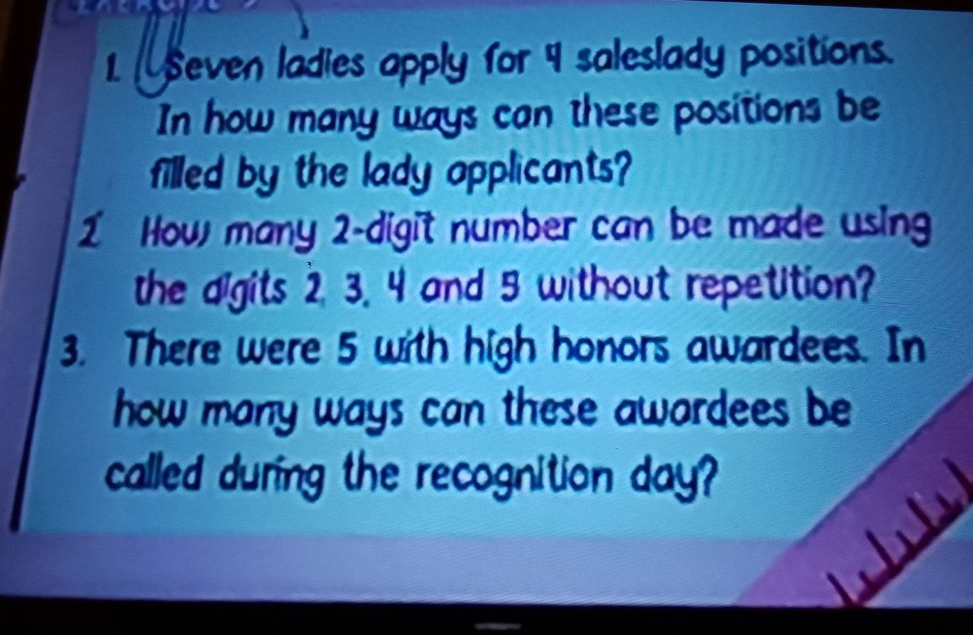 Seven ladies apply for 9 saleslady positions. 
In how many ways can these positions be 
filled by the lady applicants? 
1 How many 2 -digit number can be made using 
the digits 2, 3. 4 and 5 without repetition? 
3. There were 5 with high honors awardees. In 
how many ways can these awardees be 
called during the recognition day?