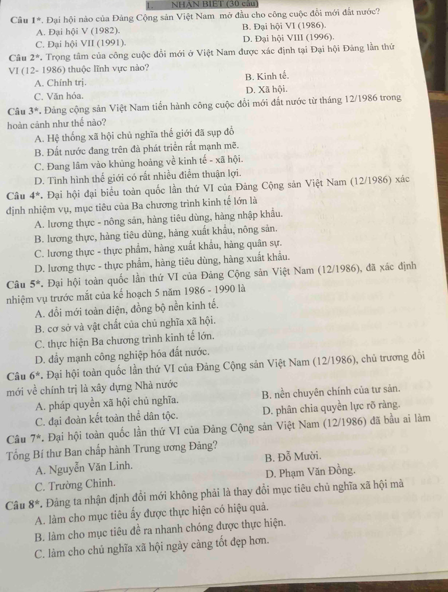 NHẠN BIET (30 câu)
Câu 1^*. Đại hội nào của Đảng Cộng sản Việt Nam mở đầu cho công cuộc đồi mới đất nước?
A. Đại hội V (1982). B. Đại hội VI (1986).
C. Đại hội VII (1991). D. Đại hội VIII (1996).
Câu 2^*. Trọng tâm của công cuộc đổi mới ở Việt Nam được xác định tại Đại hội Đảng lần thứ
VI (12- 1986) thuộc lĩnh vực nào?
A. Chính trị. B. Kinh tế.
C. Văn hóa. D. Xã hội.
Câu 3^*. Đảng cộng sản Việt Nam tiến hành công cuộc đổi mới đất nước từ tháng 12/1986 trong
hoàn cảnh như thế nào?
A. Hệ thống xã hội chủ nghĩa thế giới đã sụp đổ
B. Đất nước đang trên đà phát triển rất mạnh mẽ.
C. Đang lâm vào khủng hoảng về kinh tế - xã hội.
D. Tình hình thế giới có rất nhiều điểm thuận lợi.
Câu 4^*. Đại hội đại biểu toàn quốc lần thứ VI của Đảng Cộng sản Việt Nam (12/1986) xác
định nhiệm vụ, mục tiêu của Ba chương trình kinh tế lớn là
A. lương thực - nông sản, hàng tiêu dùng, hàng nhập khẩu.
B. lương thực, hàng tiêu dùng, hàng xuất khẩu, nông sản.
C. lương thực - thực phẩm, hàng xuất khẩu, hàng quân sự.
D. lương thực - thực phẩm, hàng tiêu dùng, hàng xuất khẩu.
Câu 5^* *. Đại hội toàn quốc lần thứ VI của Đảng Cộng sản Việt Nam (12/1986), đã xác định
nhiệm vụ trước mắt của kế hoạch 5 năm 1986 - 1990 là
A. đổi mới toàn diện, đồng bộ nền kinh tế.
B. cơ sở và vật chất của chủ nghĩa xã hội.
C. thực hiện Ba chương trình kinh tế lớn.
D. đầy mạnh công nghiệp hóa đất nước.
Câu 6^* 7. Đại hội toàn quốc lần thứ VI của Đảng Cộng sản Việt Nam (12/1986), chủ trương đổi
mới về chính trị là xây dựng Nhà nước
A. pháp quyền xã hội chủ nghĩa. B. nền chuyên chính của tư sản.
C. đại đoàn kết toàn thể dân tộc. D. phân chia quyền lực rõ ràng.
Câu 7^*. Đại hội toàn quốc lần thứ VI của Đảng Cộng sản Việt Nam (12/1986) đã bầu ai làm
Tổng Bí thư Ban chấp hành Trung ương Đảng?
A. Nguyễn Văn Linh. B. Đỗ Mười.
C. Trường Chinh. D. Phạm Văn Đồng.
Câu 8^* C. Đảng ta nhận định đổi mới không phải là thay đổi mục tiêu chủ nghĩa xã hội mà
A. làm cho mục tiêu ấy được thực hiện có hiệu quả.
B. làm cho mục tiêu đề ra nhanh chóng được thực hiện.
C. làm cho chủ nghĩa xã hội ngày càng tốt đẹp hơn.