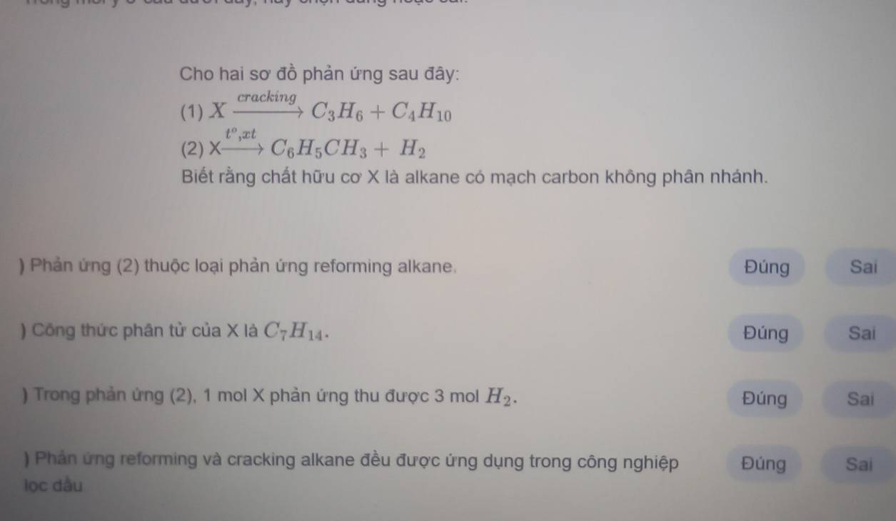 Cho hai sơ đồ phản ứng sau đây: 
(1) Xxrightarrow crackingC_3H_6+C_4H_10
(2) Xxrightarrow t^o,xtC_6H_5CH_3+H_2
Biết rằng chất hữu cơ X là alkane có mạch carbon không phân nhánh. 
) Phản ứng (2) thuộc loại phản ứng reforming alkane. Đúng Sai 
) Công thức phân tử của X là C_7H_14. Đúng Sai 
) Trong phản ứng (2), 1 mol X phản ứng thu được 3 mol H_2. Đúng Sai 
) Phản ứng reforming và cracking alkane đều được ứng dụng trong công nghiệp Đúng 
lọc dầu Sai