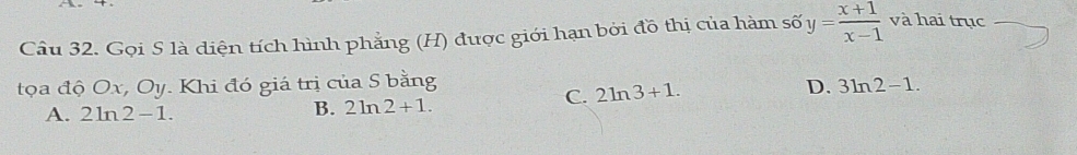 Gọi S là diện tích hình phẳng (H) được giới hạn bởi đồ thị của hàm số y= (x+1)/x-1  và hai trục
tọa độ Ox, Oy. Khi đó giá trị của S bằng
C. 2ln 3+1.
D. 3ln 2-1.
A. 2ln 2-1.
B. 2ln 2+1.