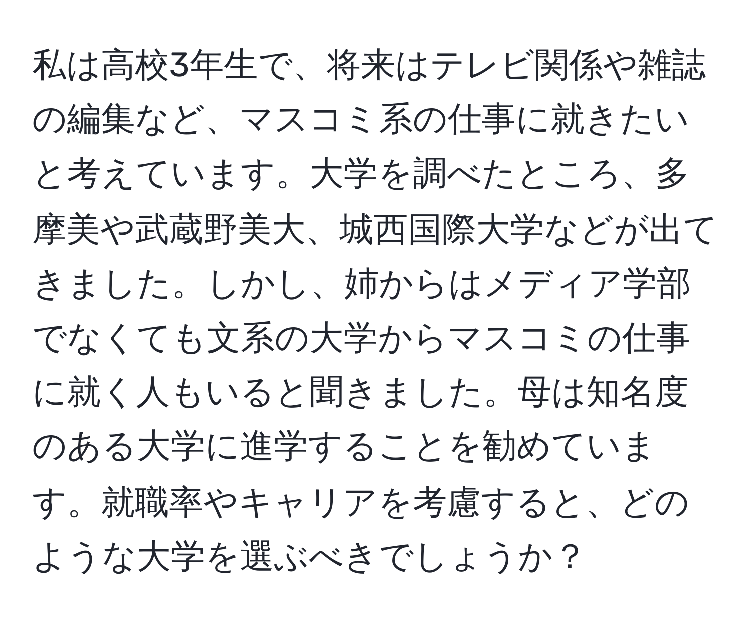 私は高校3年生で、将来はテレビ関係や雑誌の編集など、マスコミ系の仕事に就きたいと考えています。大学を調べたところ、多摩美や武蔵野美大、城西国際大学などが出てきました。しかし、姉からはメディア学部でなくても文系の大学からマスコミの仕事に就く人もいると聞きました。母は知名度のある大学に進学することを勧めています。就職率やキャリアを考慮すると、どのような大学を選ぶべきでしょうか？