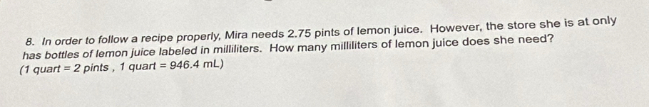 In order to follow a recipe properly, Mira needs 2.75 pints of lemon juice. However, the store she is at only 
has bottles of lemon juice labeled in milliliters. How many milliliters of lemon juice does she need? 
(1 quart =2pints , 1 quart =946.4mL)