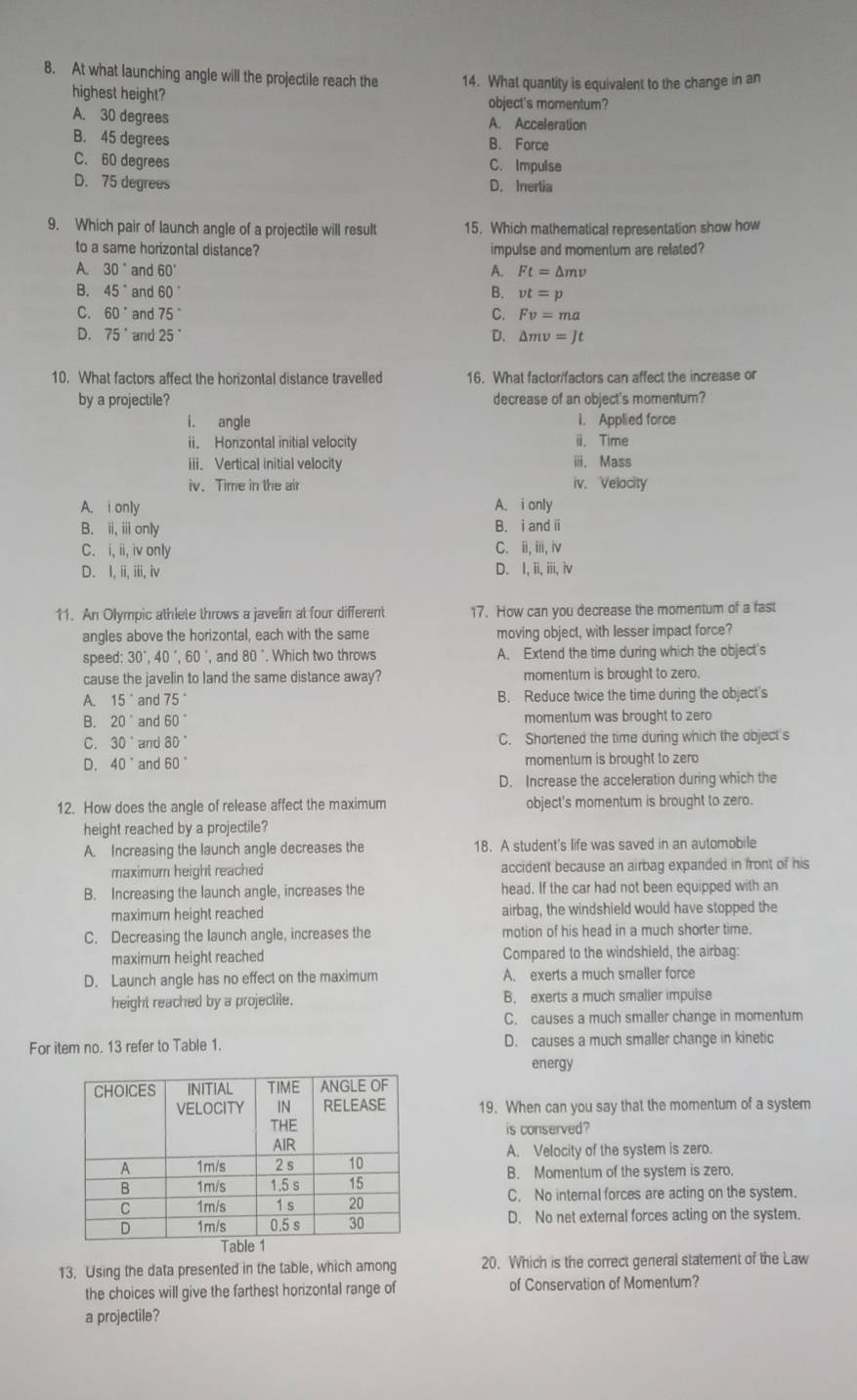 At what launching angle will the projectile reach the 14. What quantity is equivalent to the change in an
highest height? object's momentum?
A. 30 degrees A. Acceleration
B. 45 degrees B. Force
C. 60 degrees C. Impulse
D. 75 degrees D. Inertia
9. Which pair of launch angle of a projectile will result 15. Which mathematical representation show how
to a same horizontal distance? impulse and momentum are related?
A. 30° and 60° A. Ft=△ mv
B. 45° and 60° B. vt=p
C. 60° and 75° C. Fv=ma
D. 75° and 25° D. △ mv=Jt
10. What factors affect the horizontal distance travelled 16. What factor/factors can affect the increase or
by a projectile? decrease of an object's momentum?
i. angle i. Applied force
ii. Horizontal initial velocity i. Time
iii. Vertical initial velocity ⅲ、 Mass
iv. Time in the air iv. Velocity
A. i only A. i only
B. ii,iiionly B. i and ⅱ
C. i,ii,ivonly C. ⅲ, i,iv
D. I,ii,iii,iv D. I, ii, iii, iv
11. An Olympic athlete throws a javelin at four different 17. How can you decrease the momentum of a fast
angles above the horizontal, each with the same moving object, with lesser impact force?
speed: 30°,40°,60° , and 80° , Which two throws A. Extend the time during which the object's
cause the javelin to land the same distance away? momentum is brought to zero.
A. 15° and 75° B. Reduce twice the time during the object's
B. 20° and 60° momentum was brought to zero
C. 30° and 80° C. Shortened the time during which the object's
D. 40° and 60° momentum is brought to zero
D. Increase the acceleration during which the
12. How does the angle of release affect the maximum object's momentum is brought to zero.
height reached by a projectile?
A. Increasing the launch angle decreases the 18. A student's life was saved in an automobile
maximum height reached accident because an airbag expanded in front of his
B. Increasing the launch angle, increases the head. If the car had not been equipped with an
maximum height reached airbag, the windshield would have stopped the
C. Decreasing the launch angle, increases the motion of his head in a much shorter time.
maximum height reached Compared to the windshield, the airbag:
D. Launch angle has no effect on the maximum A. exerts a much smaller force
height reached by a projectile. B. exerts a much smalier impuise
C. causes a much smaller change in momentum
For item no. 13 refer to Table 1. D. causes a much smaller change in kinetic
energy
19. When can you say that the momentum of a system
is conserved?
A. Velocity of the system is zero.
B. Momentum of the system is zero.
C. No internal forces are acting on the system.
D. No net external forces acting on the system.
13. Using the data presented in the table, which among 20. Which is the correct general statement of the Law
the choices will give the farthest horizontal range of of Conservation of Momentum?
a projectile?