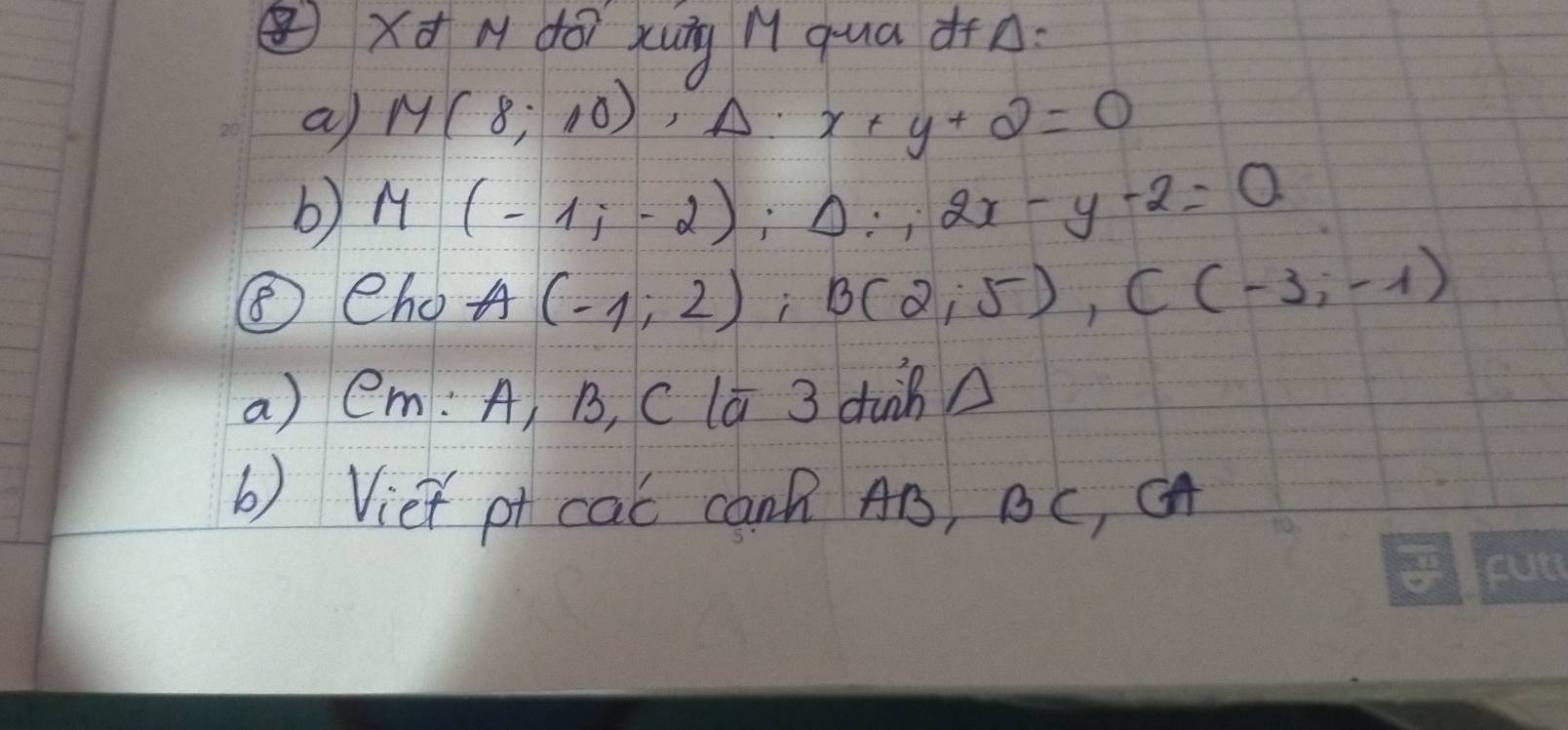 xd M dóì xung M qua d+n: 
a M(8;10)^A. x+y+2=0
b M(-1;-2); Delta :2x-y-2=0
⑤eho A(-1,2), B(2,5), C(-3,-1)
a) em: A, B, C la 3 duinA 
b) Viet pt cac canB AB, BC, CA