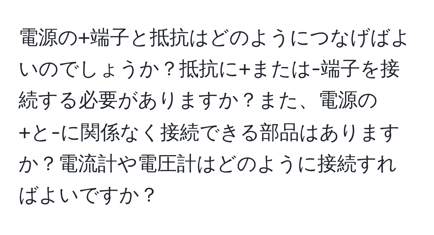 電源の+端子と抵抗はどのようにつなげばよいのでしょうか？抵抗に+または-端子を接続する必要がありますか？また、電源の+と-に関係なく接続できる部品はありますか？電流計や電圧計はどのように接続すればよいですか？