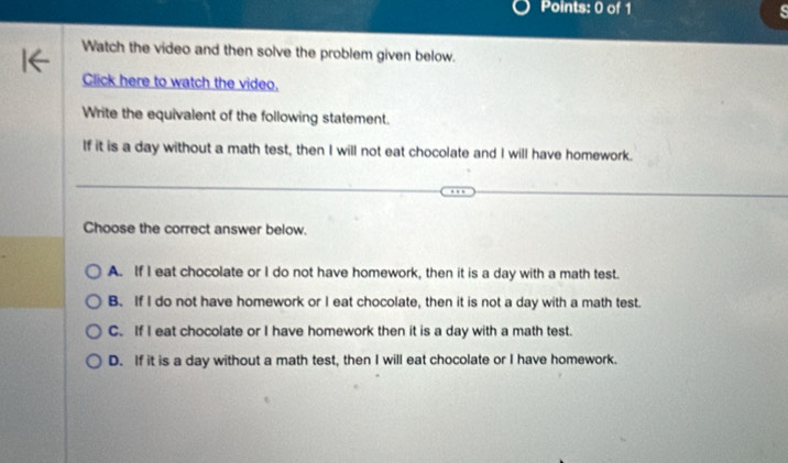 Watch the video and then solve the problem given below.
Click here to watch the video.
Write the equivalent of the following statement.
If it is a day without a math test, then I will not eat chocolate and I will have homework.
Choose the correct answer below.
A. If I eat chocolate or I do not have homework, then it is a day with a math test.
B. If I do not have homework or I eat chocolate, then it is not a day with a math test.
C. If I eat chocolate or I have homework then it is a day with a math test.
D. If it is a day without a math test, then I will eat chocolate or I have homework.