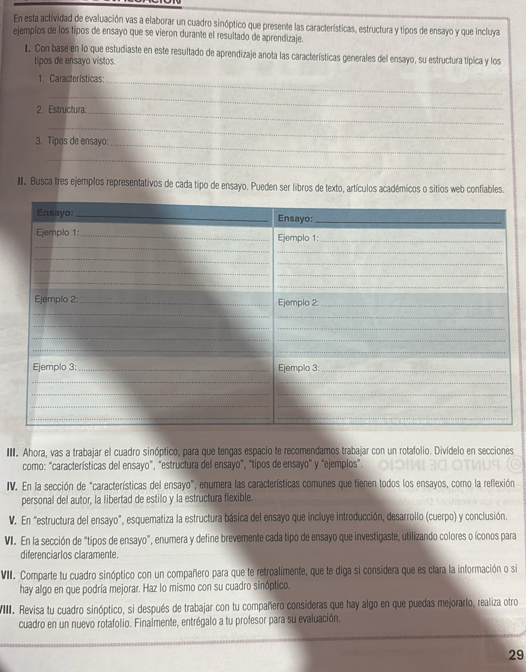 En esta actividad de evaluación vas a elaborar un cuadro sinóptico que presente las características, estructura y tipos de ensayo y que incluya
ejemplos de los tipos de ensayo que se vieron durante el resultado de aprendizaje.
I. Con base en lo que estudiaste en este resultado de aprendizaje anota las características generales del ensayo, su estructura típica y los
tipos de ensayo vistos.
1. Características:_
_
2. Estructura:_
_
3. Tipos de ensayo:_
_
II. Busca tres ejemplos representativos de cada tipo de ensayo. Pueden ser libros de texto, artículos académicos o sitios web confiables.
II. Ahora, vas a trabajar el cuadro sinóptico, para que tengas espacio te recomendamos trabajar con un rotafolio. Divídelo en secciones
como: “características del ensayo”, “estructura del ensayo”, “tipos de ensayo” y “ejemplos”.
IV. En la sección de “características del ensayo”, enumera las características comunes que tienen todos los ensayos, como la reflexión
personal del autor, la libertad de estilo y la estructura flexible.
V. En “estructura del ensayo”, esquematiza la estructura básica del ensayo que incluye introducción, desarrollo (cuerpo) y conclusión.
VI. En la sección de “tipos de ensayo”, enumera y define brevemente cada tipo de ensayo que investigaste, utilizando colores o íconos para
diferenciarlos claramente.
VII. Comparte tu cuadro sinóptico con un compañero para que te retroalimente, que te diga si considera que es clara la información o si
hay algo en que podría mejorar. Haz lo mismo con su cuadro sinóptico.
VIII. Revisa tu cuadro sinóptico, si después de trabajar con tu compañero consideras que hay algo en que puedas mejorarlo, realiza otro
cuadro en un nuevo rotafolio. Finalmente, entrégalo a tu profesor para su evaluación.
29