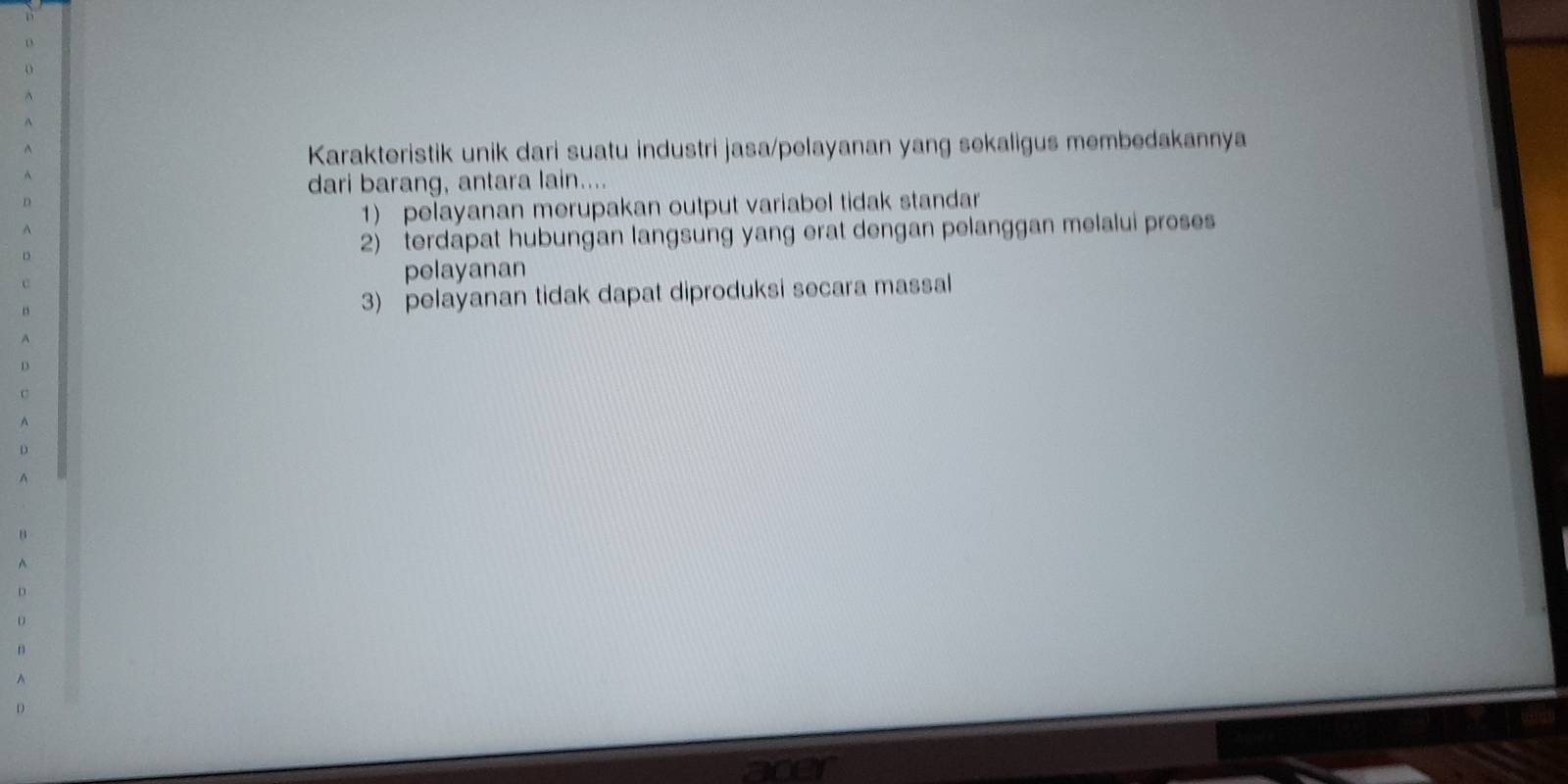 Karakteristik unik dari suatu industri jasa/pelayanan yang sekaligus membedakannya 
dari barang, antara lain.... 
1) pelayanan merupakan output variabel tidak standar 
2) terdapat hubungan langsung yang erat dengan pelanggan melalui proses 
pelayanan 
3) pelayanan tidak dapat diproduksi secara massal 
D 
c 
^ 
D 
A 
B 
^ 
D 
D