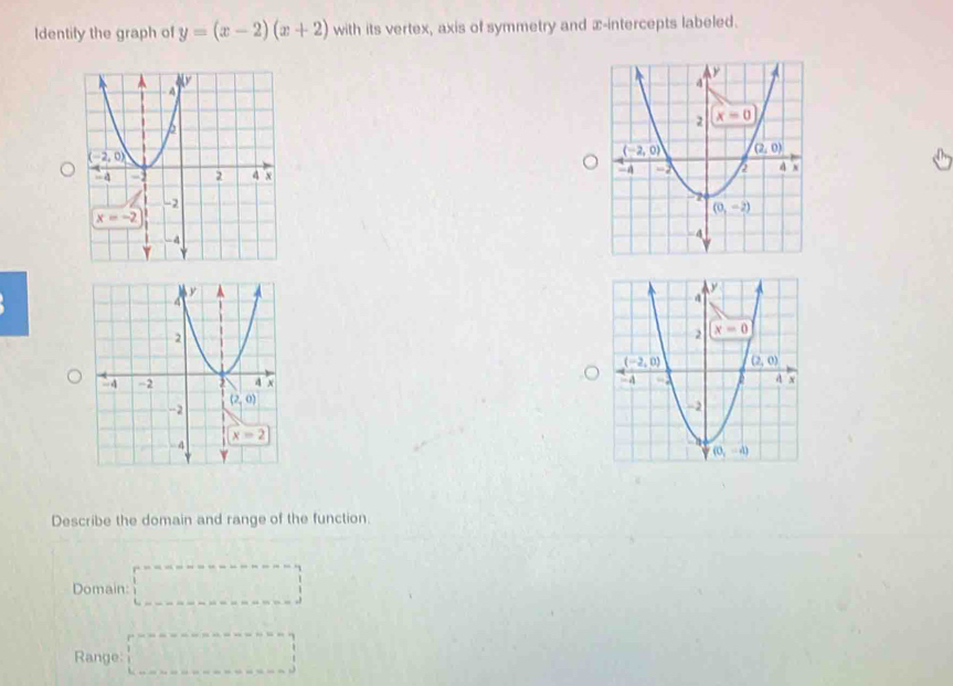 Identify the graph of y=(x-2)(x+2) with its vertex, axis of symmetry and x-intercepts labeled.
 
 
Describe the domain and range of the function.
Domain: □
Range: □