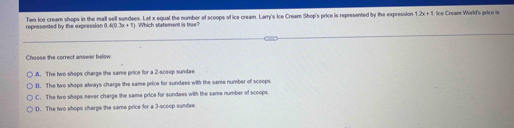 Two ice cream shops in the mall sell sundaes. Let x equal the number of scoops of ice cream. Larry's Ice Cream Shop's price is represented by the expression 1.2x+1 Ice Cream World's price is
represented by the expression 0 4(0.3x+1). Which statement is true?
Choose the correct answer below.
A. The two shops charge the same price for a 2 -scoop sundae.
B. The two shops always charge the same price for sundaes with the same number of scoops.
C. The two shops never charge the same price for sundaes with the same number of scoops.
D. The two shops charge the same price for a 3 -scoop sundae.