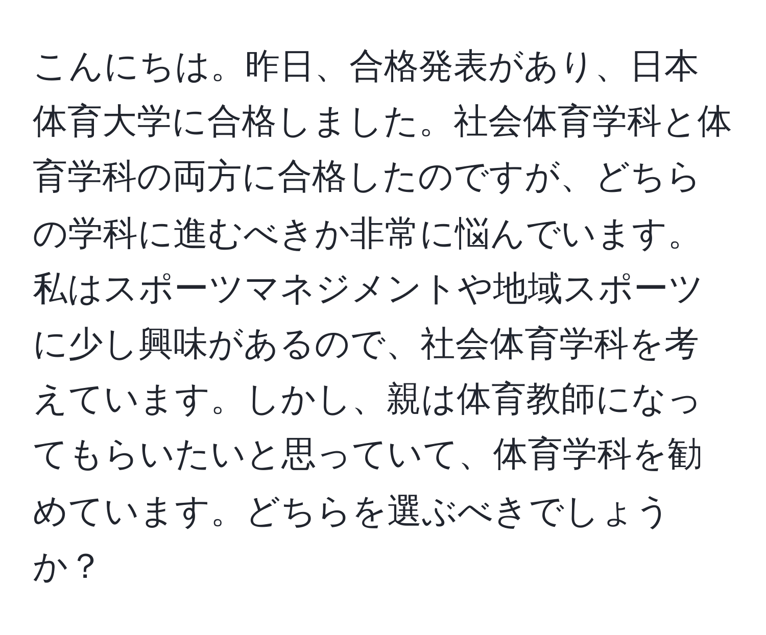 こんにちは。昨日、合格発表があり、日本体育大学に合格しました。社会体育学科と体育学科の両方に合格したのですが、どちらの学科に進むべきか非常に悩んでいます。私はスポーツマネジメントや地域スポーツに少し興味があるので、社会体育学科を考えています。しかし、親は体育教師になってもらいたいと思っていて、体育学科を勧めています。どちらを選ぶべきでしょうか？