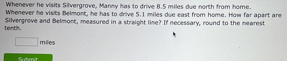 Whenever he visits Silvergrove, Manny has to drive 8.5 miles due north from home. 
Whenever he visits Belmont, he has to drive 5.1 miles due east from home. How far apart are 
Silvergrove and Belmont, measured in a straight line? If necessary, round to the nearest 
tenth.
miles
Submit